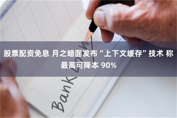 股票配资免息 月之暗面发布“上下文缓存”技术 称最高可降本 90%