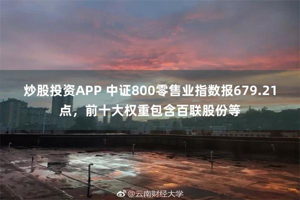 炒股投资APP 中证800零售业指数报679.21点，前十大权重包含百联股份等
