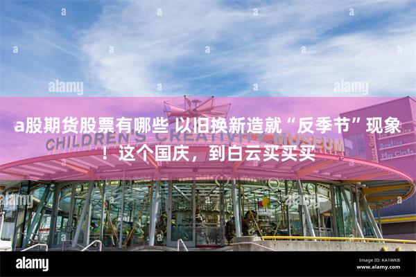a股期货股票有哪些 以旧换新造就“反季节”现象！这个国庆，到白云买买买