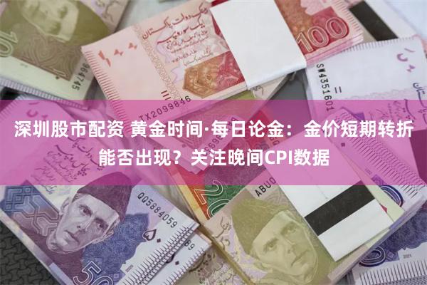 深圳股市配资 黄金时间·每日论金：金价短期转折能否出现？关注晚间CPI数据