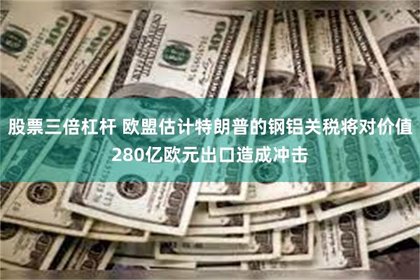 股票三倍杠杆 欧盟估计特朗普的钢铝关税将对价值280亿欧元出口造成冲击