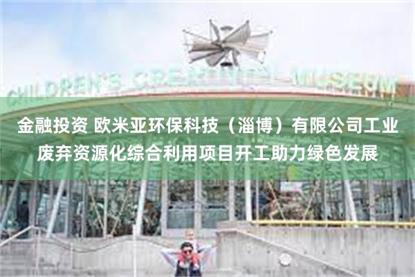 金融投资 欧米亚环保科技（淄博）有限公司工业废弃资源化综合利用项目开工助力绿色发展