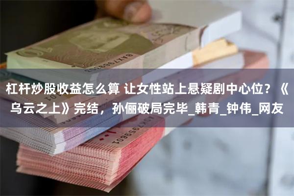 杠杆炒股收益怎么算 让女性站上悬疑剧中心位？《乌云之上》完结，孙俪破局完毕_韩青_钟伟_网友