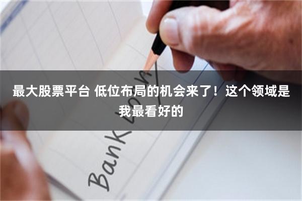 最大股票平台 低位布局的机会来了！这个领域是我最看好的