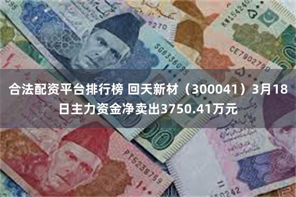合法配资平台排行榜 回天新材（300041）3月18日主力资金净卖出3750.41万元