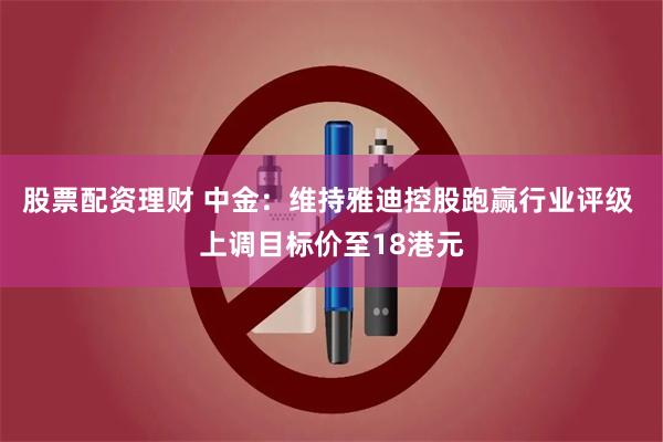 股票配资理财 中金：维持雅迪控股跑赢行业评级 上调目标价至18港元