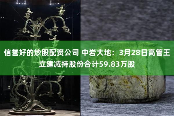 信誉好的炒股配资公司 中岩大地：3月28日高管王立建减持股份合计59.83万股