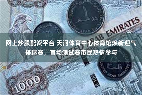 网上炒股配资平台 天河体育中心体育馆焕新迎气排球赛，首场测试赛市民热情参与