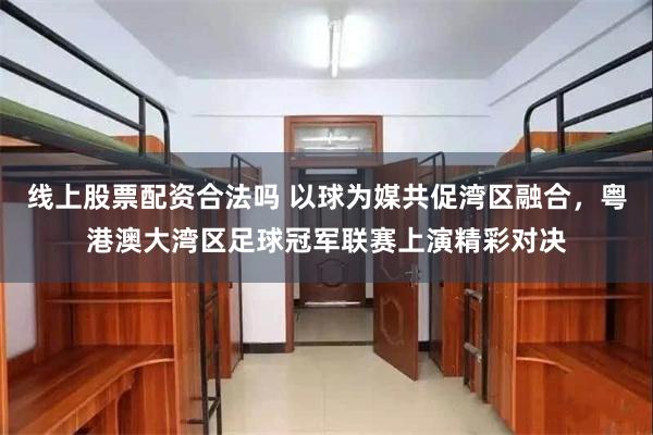 线上股票配资合法吗 以球为媒共促湾区融合，粤港澳大湾区足球冠军联赛上演精彩对决