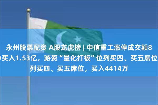 永州股票配资 A股龙虎榜 | 中信重工涨停成交额8.85亿，机构净买入1.53亿，游资“量化打板”位列买四、买五席位，买入4414万