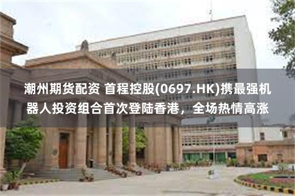 潮州期货配资 首程控股(0697.HK)携最强机器人投资组合首次登陆香港，全场热情高涨