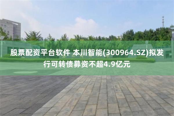股票配资平台软件 本川智能(300964.SZ)拟发行可转债募资不超4.9亿元
