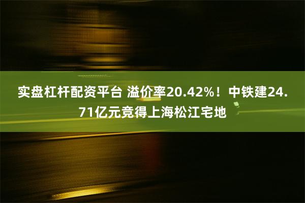 实盘杠杆配资平台 溢价率20.42%！中铁建24.71亿元竞得上海松江宅地