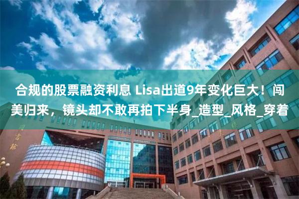 合规的股票融资利息 Lisa出道9年变化巨大！闯美归来，镜头却不敢再拍下半身_造型_风格_穿着