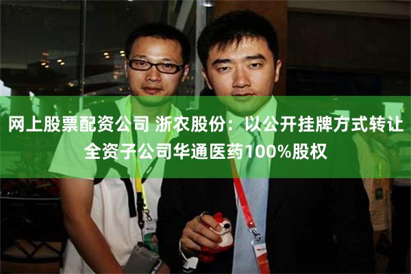 网上股票配资公司 浙农股份：以公开挂牌方式转让全资子公司华通医药100%股权