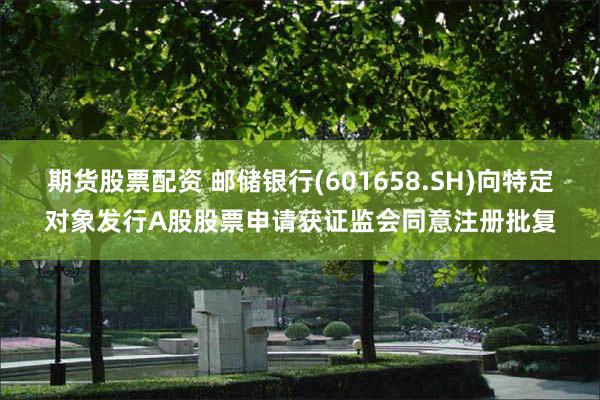 期货股票配资 邮储银行(601658.SH)向特定对象发行A股股票申请获证监会同意注册批复
