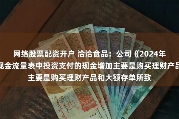网络股票配资开户 洽洽食品：公司《2024年年度报告》合并现金流量表中投资支付的现金增加主要是购买理财产品和大额存单所致
