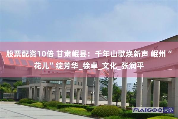 股票配资10倍 甘肃岷县：千年山歌焕新声 岷州“花儿”绽芳华_徐卓_文化_张润平