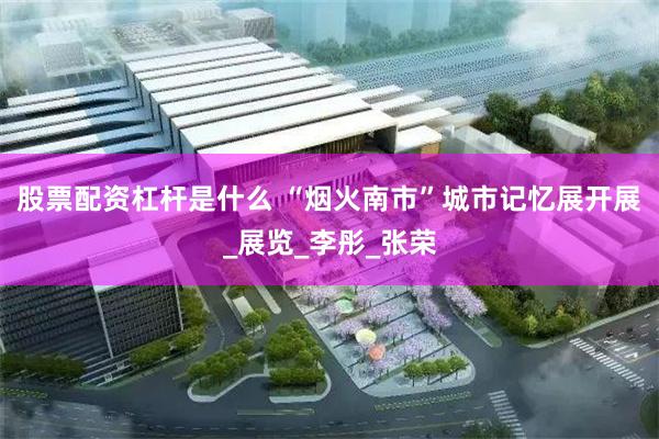 股票配资杠杆是什么 “烟火南市”城市记忆展开展_展览_李彤_张荣