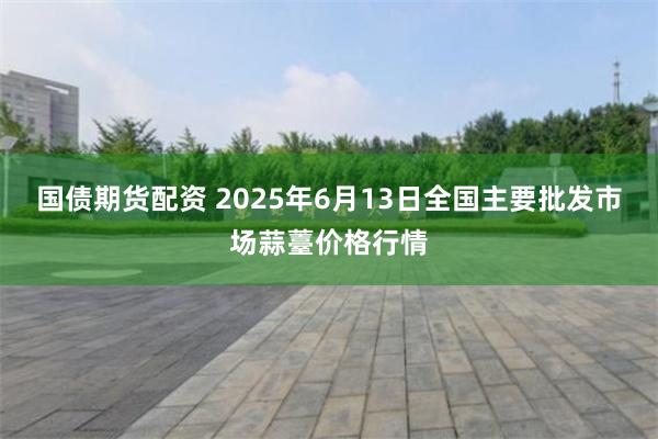 国债期货配资 2025年6月13日全国主要批发市场蒜薹价格行情