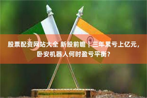 股票配资网站大全 新股前瞻｜三年累亏上亿元，卧安机器人何时盈亏平衡？