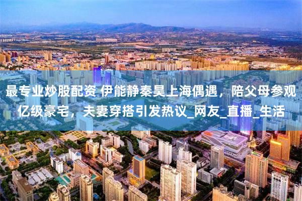 最专业炒股配资 伊能静秦昊上海偶遇，陪父母参观亿级豪宅，夫妻穿搭引发热议_网友_直播_生活
