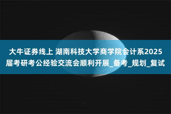 大牛证券线上 湖南科技大学商学院会计系2025届考研考公经验交流会顺利开展_备考_规划_复试