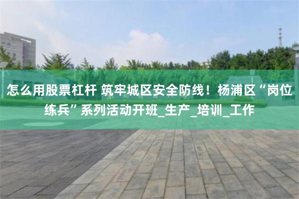 怎么用股票杠杆 筑牢城区安全防线！杨浦区“岗位练兵”系列活动开班_生产_培训_工作