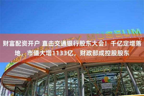 财富配资开户 直击交通银行股东大会！千亿定增落地，市值大增1133亿，财政部成控股股东