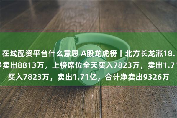 在线配资平台什么意思 A股龙虎榜丨北方长龙涨18.58%创新高，四机构净卖出8813万，上榜席位全天买入7823万，卖出1.71亿，合计净卖出9326万