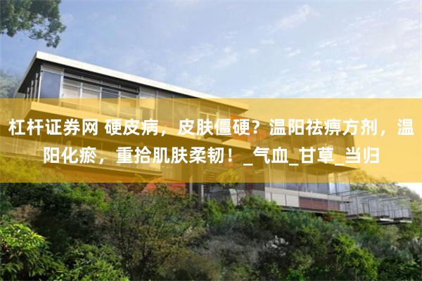 杠杆证券网 硬皮病，皮肤僵硬？温阳祛痹方剂，温阳化瘀，重拾肌肤柔韧！_气血_甘草_当归